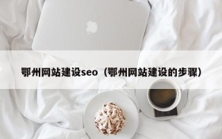梁山鄂州网站建设seo（鄂州网站建设的步骤）