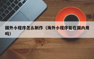 梁山国外小程序怎么制作（海外小程序能在国内用吗）