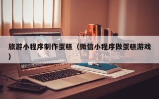 梁山旅游小程序制作蛋糕（微信小程序做蛋糕游戏）
